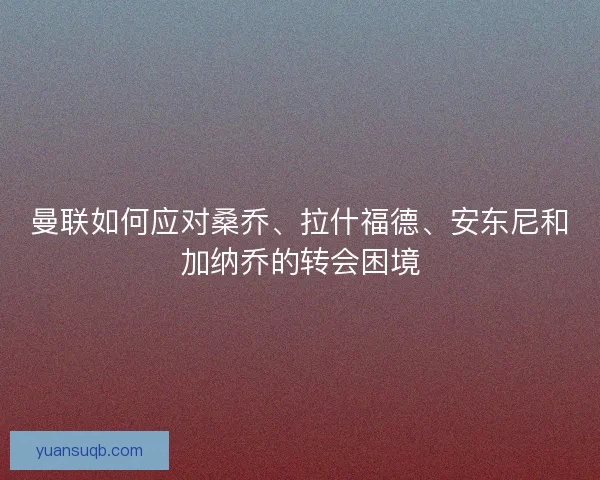 曼联如何应对桑乔、拉什福德、安东尼和加纳乔的转会困境