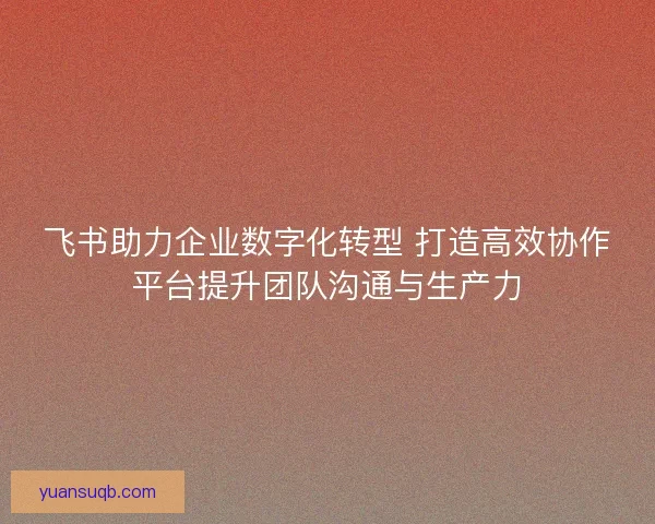飞书助力企业数字化转型 打造高效协作平台提升团队沟通与生产力 飞书助力企业数字化转型 打造高效协作平台提升团队沟通与生产力