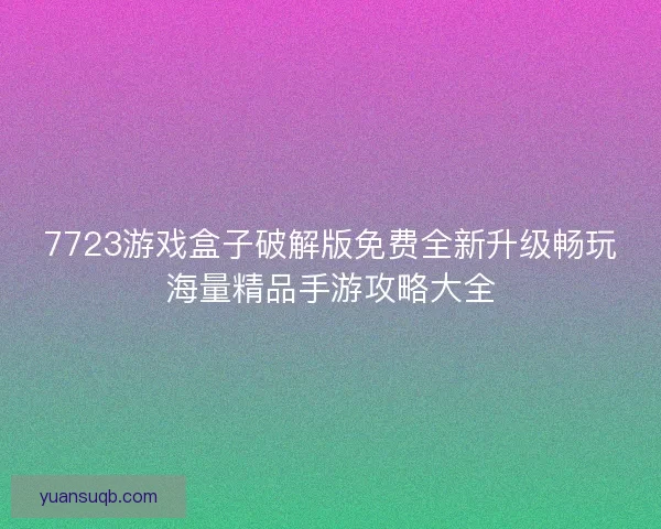 7723游戏盒子破解版免费全新升级畅玩海量精品手游攻略大全
