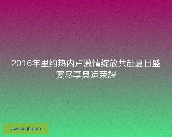 2016年里约热内卢激情绽放共赴夏日盛宴尽享奥运荣耀 2016年里约热内卢激情绽放共赴夏日盛宴尽享奥运荣耀