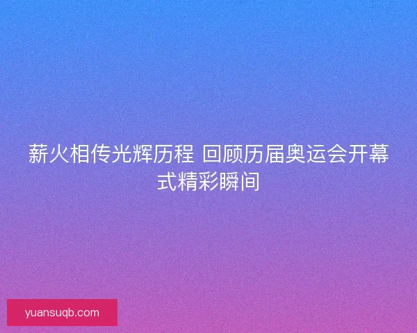 薪火相传光辉历程 回顾历届奥运会开幕式精彩瞬间 薪火相传光辉历程 回顾历届奥运会开幕式精彩瞬间