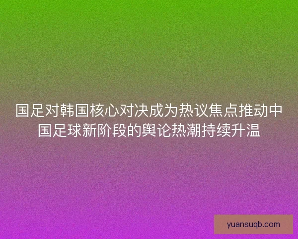 国足对韩国核心对决成为热议焦点推动中国足球新阶段的舆论热潮持续升温 国足对韩国核心对决成为热议焦点推动中国足球新阶段的舆论热潮持续升温