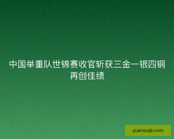 中国举重队世锦赛收官斩获三金一银四铜再创佳绩 中国举重队世锦赛收官斩获三金一银四铜再创佳绩