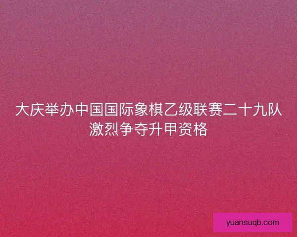大庆举办中国国际象棋乙级联赛二十九队激烈争夺升甲资格 大庆举办中国国际象棋乙级联赛二十九队激烈争夺升甲资格