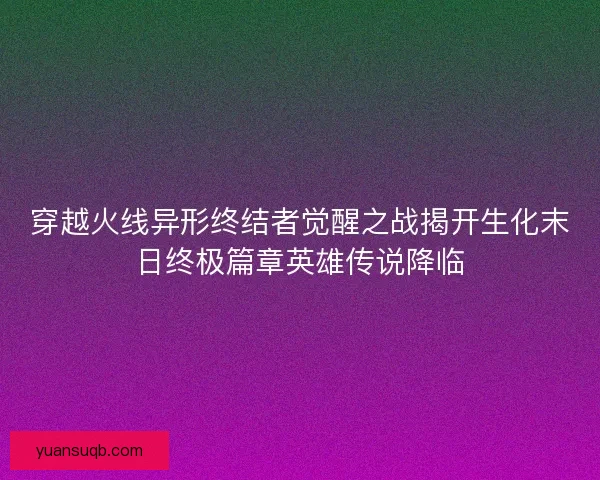 穿越火线异形终结者觉醒之战揭开生化末日终极篇章英雄传说降临
