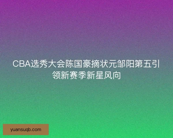 CBA选秀大会陈国豪摘状元邹阳第五引领新赛季新星风向