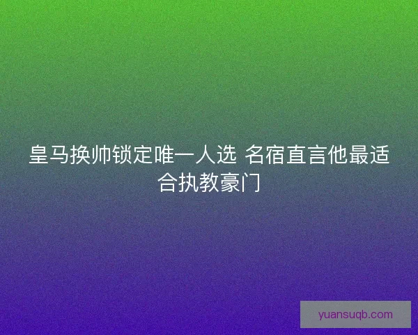 皇马换帅锁定唯一人选 名宿直言他最适合执教豪门