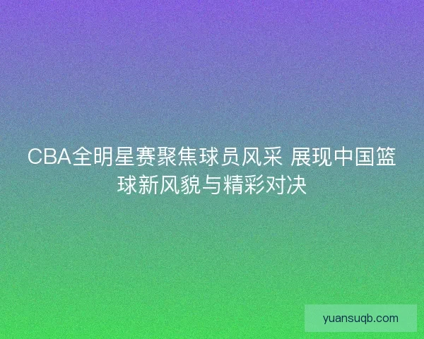 CBA全明星赛聚焦球员风采 展现中国篮球新风貌与精彩对决
