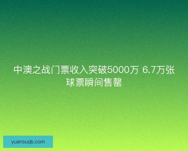 中澳之战门票收入突破5000万 6.7万张球票瞬间售罄 中澳之战门票收入突破5000万 6.7万张球票瞬间售罄
