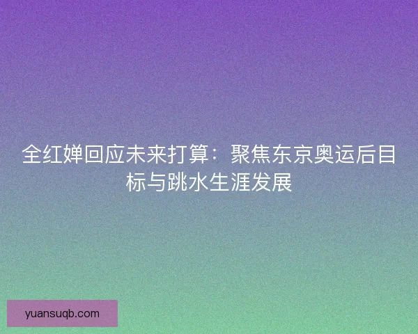 全红婵回应未来打算:聚焦东京奥运后目标与跳水生涯发展 全红婵回应未来打算:聚焦东京奥运后目标与跳水生涯发展