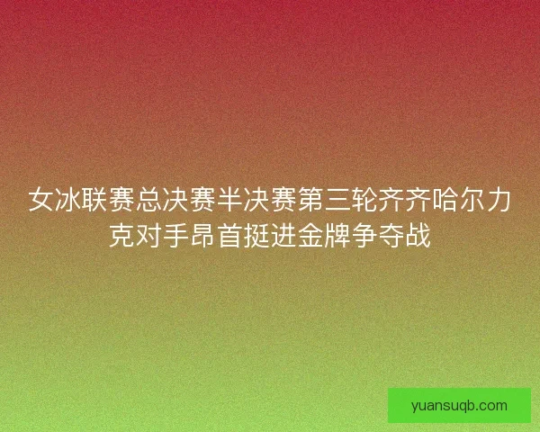 女冰联赛总决赛半决赛第三轮齐齐哈尔力克对手昂首挺进金牌争夺战
