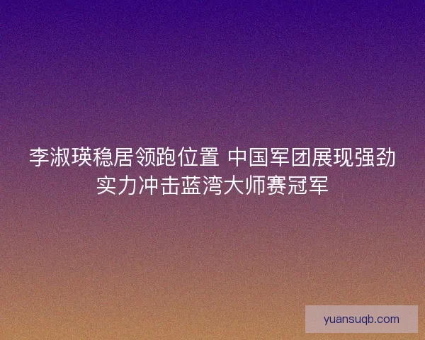 李淑瑛稳居领跑位置 中国军团展现强劲实力冲击蓝湾大师赛冠军
