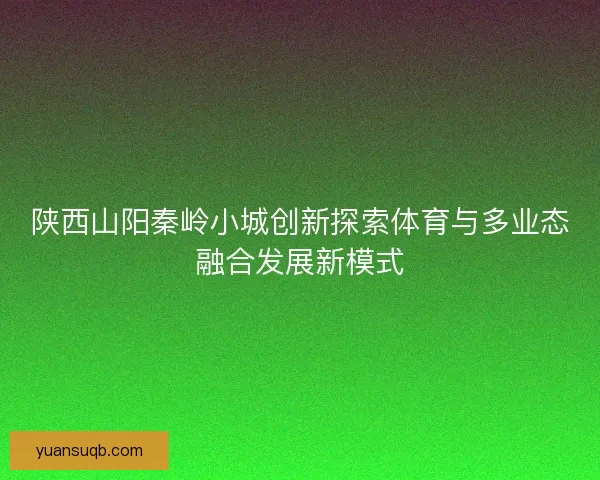 陕西山阳秦岭小城创新探索体育与多业态融合发展新模式 陕西山阳秦岭小城创新探索体育与多业态融合发展新模式