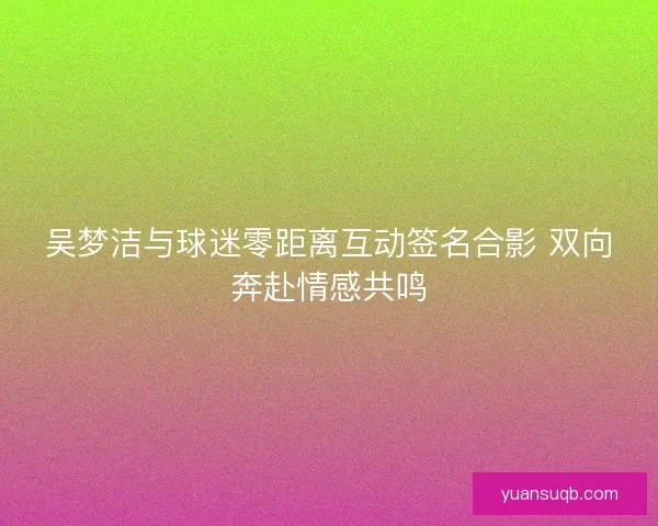 吴梦洁与球迷零距离互动签名合影 双向奔赴情感共鸣 吴梦洁与球迷零距离互动签名合影 双向奔赴情感共鸣