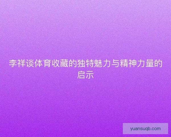 李祥谈体育收藏的独特魅力与精神力量的启示 李祥谈体育收藏的独特魅力与精神力量的启示
