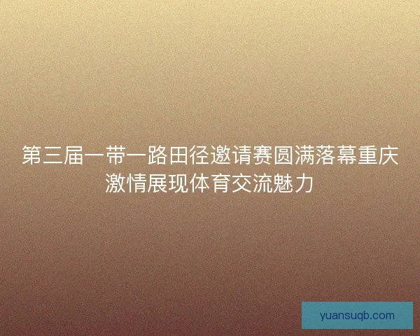 第三届一带一路田径邀请赛圆满落幕重庆激情展现体育交流魅力