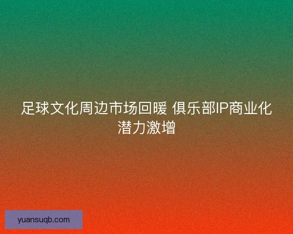 足球文化周边市场回暖 俱乐部IP商业化潜力激增 足球文化周边市场回暖 俱乐部IP商业化潜力激增