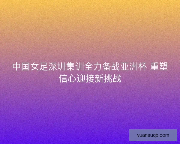中国女足深圳集训全力备战亚洲杯 重塑信心迎接新挑战