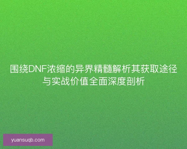 围绕DNF浓缩的异界精髓解析其获取途径与实战价值全面深度剖析