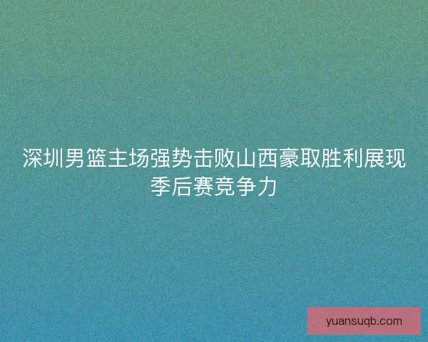 深圳男篮主场强势击败山西豪取胜利展现季后赛竞争力 深圳男篮主场强势击败山西豪取胜利展现季后赛竞争力
