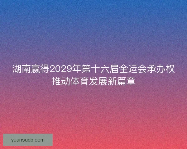 湖南赢得2029年第十六届全运会承办权推动体育发展新篇章 湖南赢得2029年第十六届全运会承办权推动体育发展新篇章