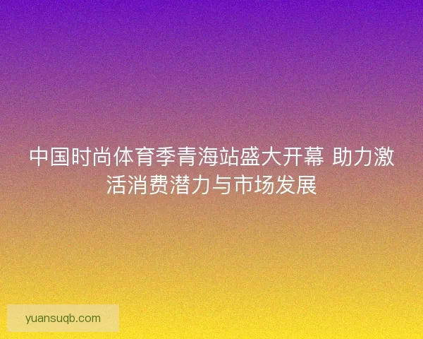 中国时尚体育季青海站盛大开幕 助力激活消费潜力与市场发展 中国时尚体育季青海站盛大开幕 助力激活消费潜力与市场发展