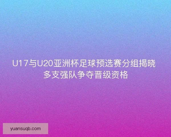 U17与U20亚洲杯足球预选赛分组揭晓 多支强队争夺晋级资格 U17与U20亚洲杯足球预选赛分组揭晓 多支强队争夺晋级资格