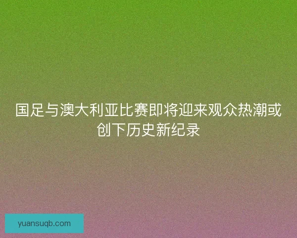 国足与澳大利亚比赛即将迎来观众热潮或创下历史新纪录